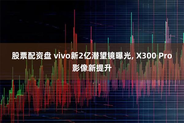 股票配资盘 vivo新2亿潜望镜曝光, X300 Pro影像新提升
