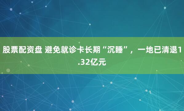 股票配资盘 避免就诊卡长期“沉睡”，一地已清退1.32亿元