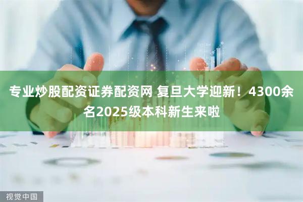 专业炒股配资证券配资网 复旦大学迎新！4300余名2025级本科新生来啦