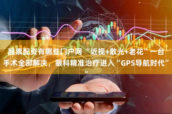 股票配资有哪些门户网 “近视+散光+老花”一台手术全部解决，眼科精准治疗进入“GPS导航时代”