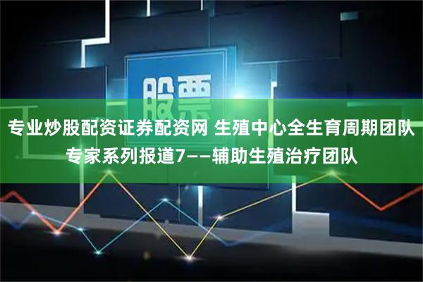 专业炒股配资证券配资网 生殖中心全生育周期团队专家系列报道7——辅助生殖治疗团队