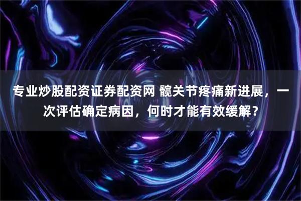 专业炒股配资证券配资网 髋关节疼痛新进展，一次评估确定病因，何时才能有效缓解？