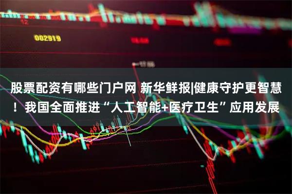 股票配资有哪些门户网 新华鲜报|健康守护更智慧！我国全面推进“人工智能+医疗卫生”应用发展