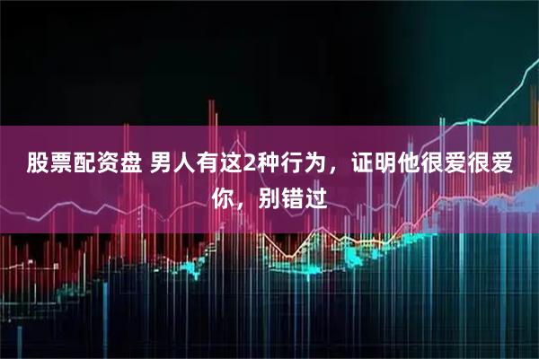 股票配资盘 男人有这2种行为，证明他很爱很爱你，别错过