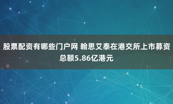 股票配资有哪些门户网 翰思艾泰在港交所上市募资总额5.86亿港元