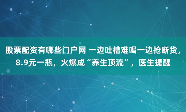 股票配资有哪些门户网 一边吐槽难喝一边抢断货，8.9元一瓶，火爆成“养生顶流”，医生提醒