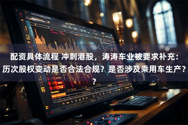 配资具体流程 冲刺港股，涛涛车业被要求补充：历次股权变动是否合法合规？是否涉及乘用车生产？