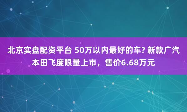 北京实盘配资平台 50万以内最好的车? 新款广汽本田飞度限量上市，售价6.68万元