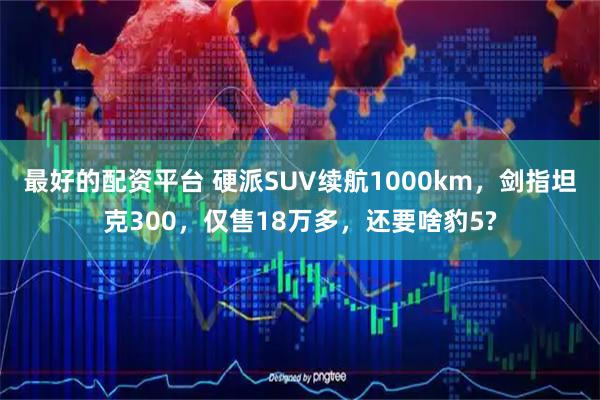 最好的配资平台 硬派SUV续航1000km，剑指坦克300，仅售18万多，还要啥豹5?
