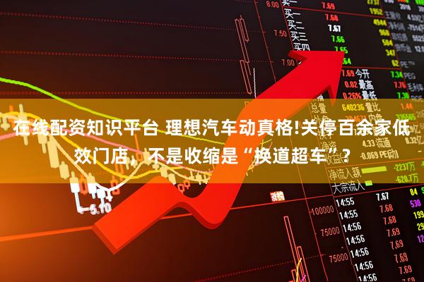 在线配资知识平台 理想汽车动真格!关停百余家低效门店，不是收缩是“换道超车”?