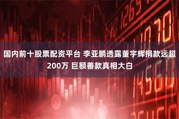 国内前十股票配资平台 李亚鹏透露董宇辉捐款远超200万 巨额善款真相大白