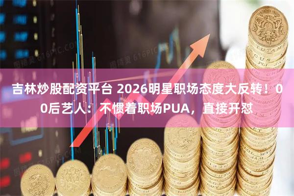 吉林炒股配资平台 2026明星职场态度大反转！00后艺人：不惯着职场PUA，直接开怼