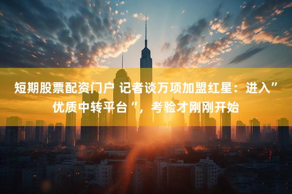 短期股票配资门户 记者谈万项加盟红星：进入”优质中转平台“，考验才刚刚开始