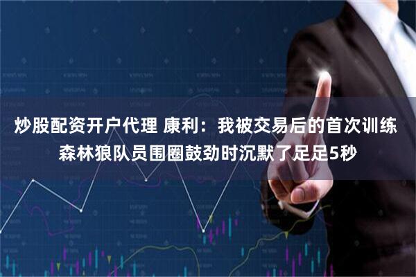 炒股配资开户代理 康利：我被交易后的首次训练 森林狼队员围圈鼓劲时沉默了足足5秒
