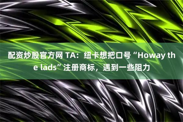 配资炒股官方网 TA：纽卡想把口号“Howay the lads”注册商标，遇到一些阻力