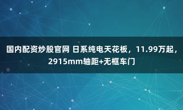 国内配资炒股官网 日系纯电天花板，11.99万起，2915mm轴距+无框车门