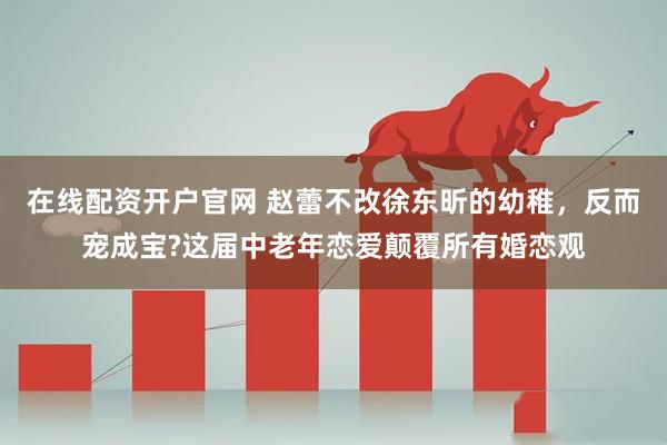 在线配资开户官网 赵蕾不改徐东昕的幼稚，反而宠成宝?这届中老年恋爱颠覆所有婚恋观