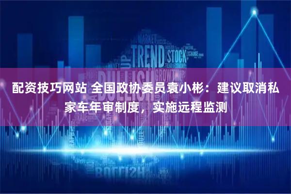 配资技巧网站 全国政协委员袁小彬：建议取消私家车年审制度，实施远程监测