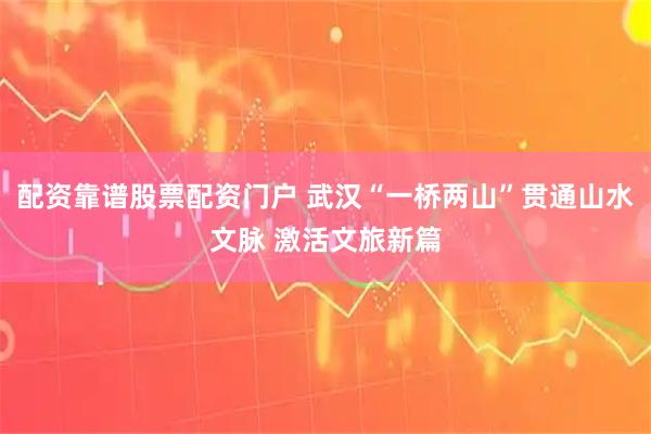 配资靠谱股票配资门户 武汉“一桥两山”贯通山水文脉 激活文旅新篇